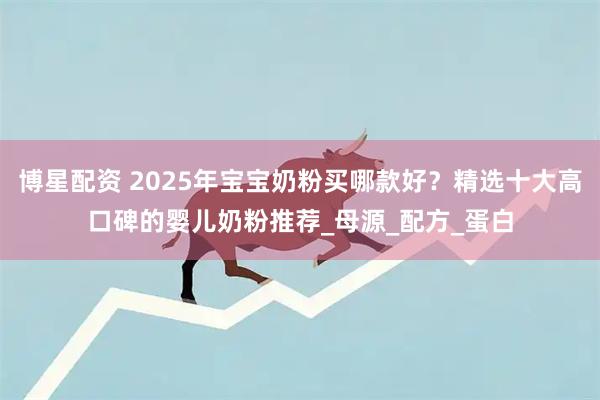 博星配资 2025年宝宝奶粉买哪款好？精选十大高口碑的婴儿奶粉推荐_母源_配方_蛋白