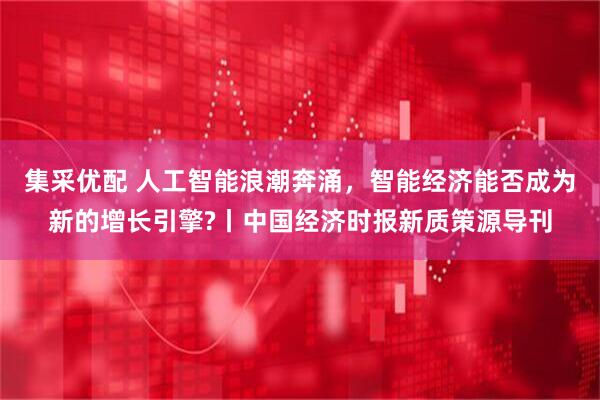 集采优配 人工智能浪潮奔涌，智能经济能否成为新的增长引擎?丨中国经济时报新质策源导刊