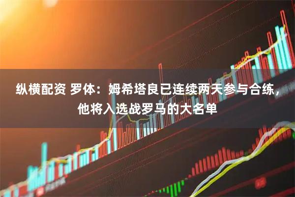 纵横配资 罗体：姆希塔良已连续两天参与合练，他将入选战罗马的大名单