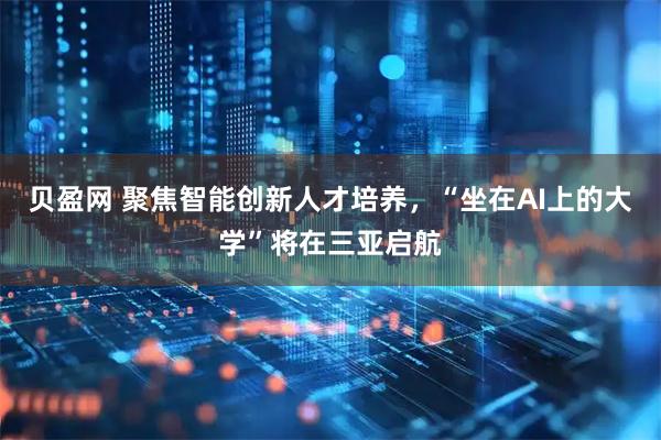 贝盈网 聚焦智能创新人才培养，“坐在AI上的大学”将在三亚启航