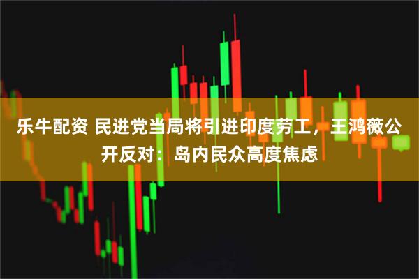 乐牛配资 民进党当局将引进印度劳工,王鸿薇公开反对:岛内民众高度焦虑