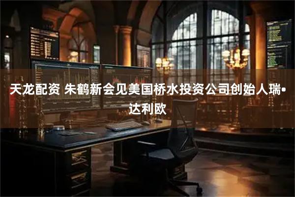 天龙配资 朱鹤新会见美国桥水投资公司创始人瑞•达利欧
